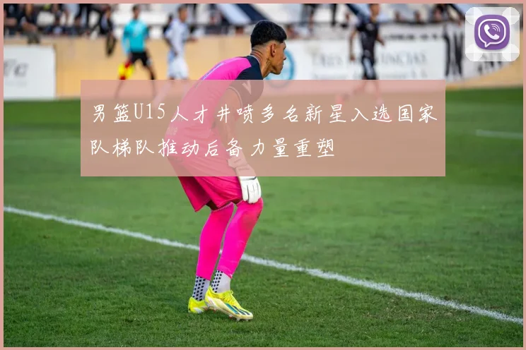 男篮U15人才井喷多名新星入选国家队梯队推动后备力量重塑