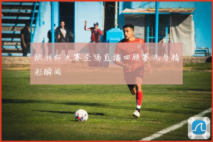 欧洲杯决赛全场直播回顾赛况与精彩瞬间