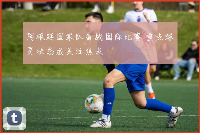 阿根廷国家队备战国际比赛 重点球员状态成关注焦点