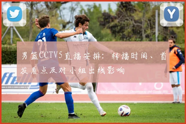 男篮CCTV5直播安排：转播时间、首发看点及对小组出线影响