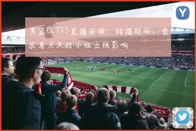 男篮CCTV5直播安排：转播时间、首发看点及对小组出线影响