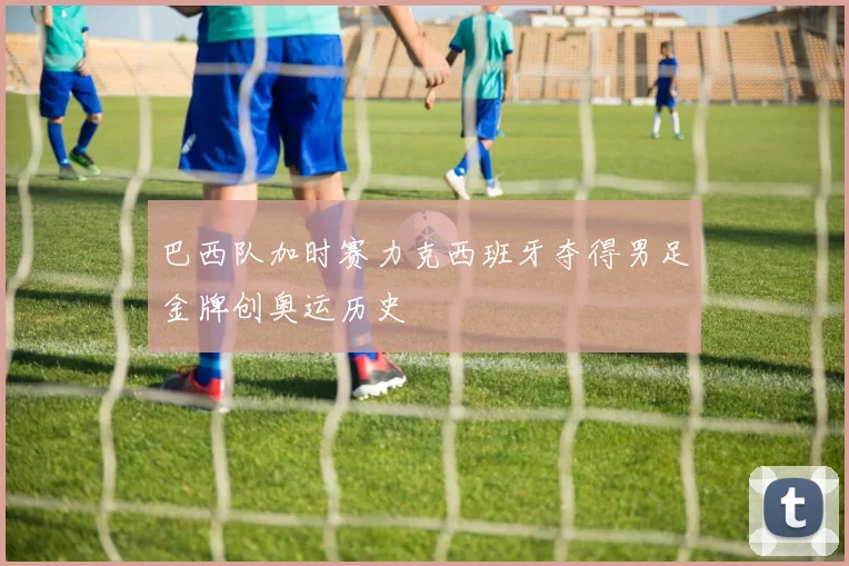 巴西队加时赛力克西班牙夺得男足金牌创奥运历史