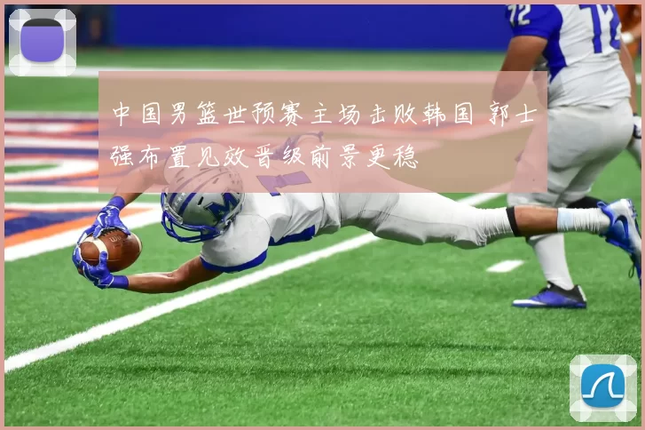 中国男篮世预赛主场击败韩国 郭士强布置见效晋级前景更稳