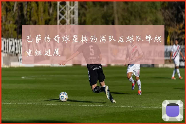 巴萨传奇球星梅西离队后球队锋线重组进展