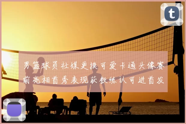 男篮球员社媒更换可爱卡通头像赛前亮相首秀表现获教练认可进首发