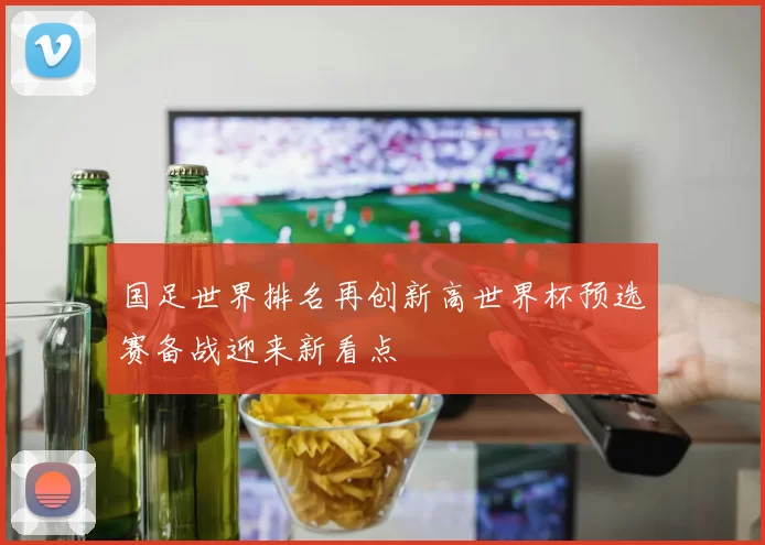 国足世界排名再创新高世界杯预选赛备战迎来新看点