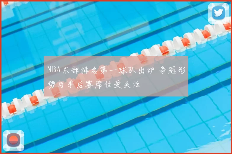 NBA东部排名第一球队出炉 争冠形势与季后赛席位受关注