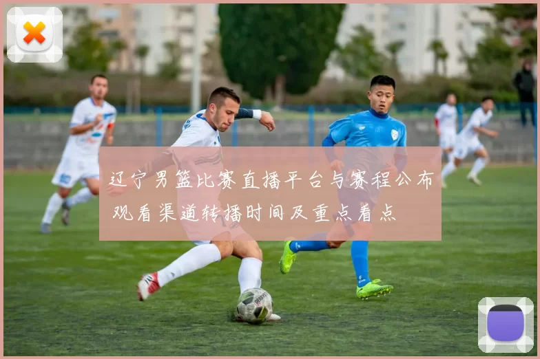 辽宁男篮比赛直播平台与赛程公布 观看渠道转播时间及重点看点