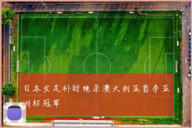 日本女足补时绝杀澳大利亚首夺亚洲杯冠军