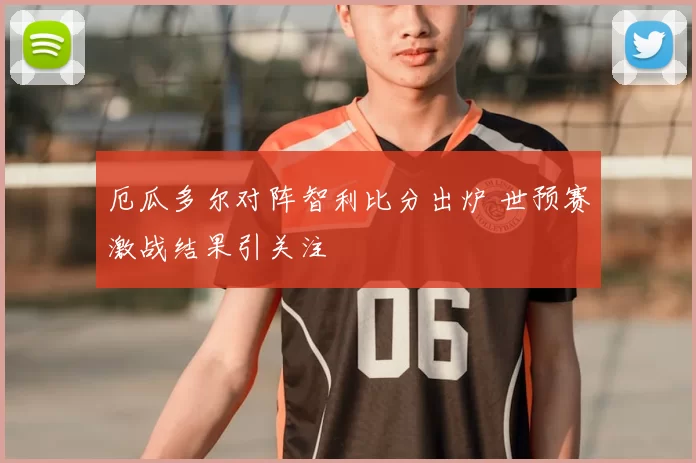 厄瓜多尔对阵智利比分出炉 世预赛激战结果引关注