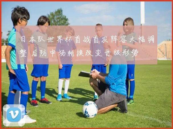 日本队世界杯首战首发阵容大幅调整 后防中场轮换改变晋级形势