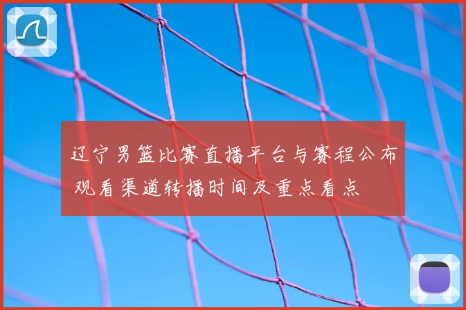 辽宁男篮比赛直播平台与赛程公布 观看渠道转播时间及重点看点