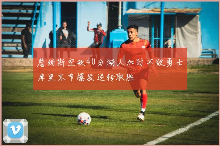 詹姆斯空砍40分湖人加时不敌勇士库里末节爆发逆转取胜