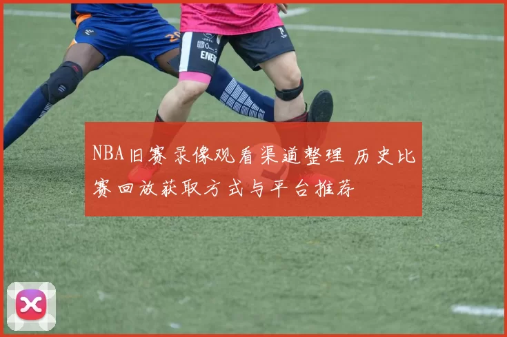 NBA旧赛录像观看渠道整理 历史比赛回放获取方式与平台推荐