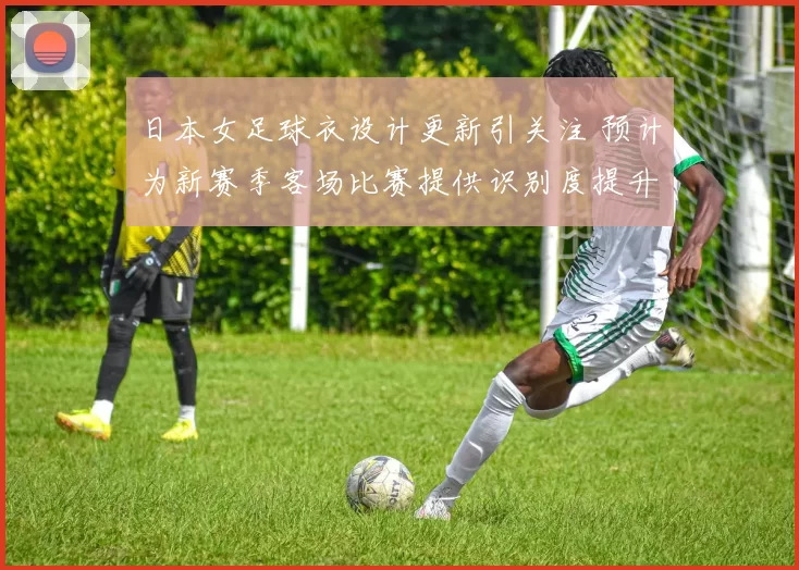 日本女足球衣设计更新引关注 预计为新赛季客场比赛提供识别度提升