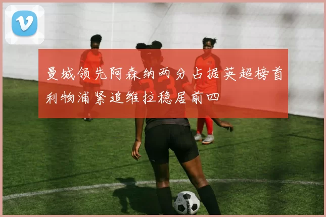 曼城领先阿森纳两分占据英超榜首利物浦紧追维拉稳居前四