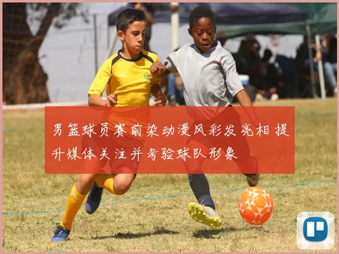 男篮球员赛前染动漫风彩发亮相 提升媒体关注并考验球队形象