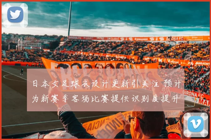 日本女足球衣设计更新引关注 预计为新赛季客场比赛提供识别度提升