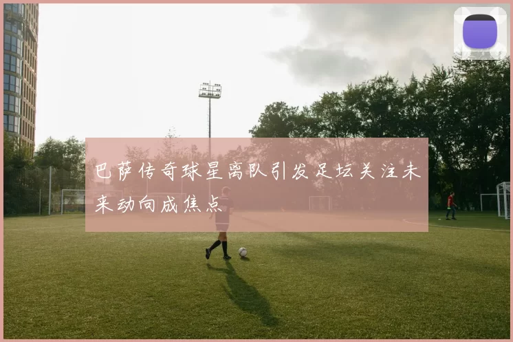 巴萨传奇球星离队引发足坛关注未来动向成焦点