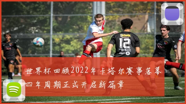 世界杯回顾2022年卡塔尔赛事落幕四年周期正式开启新篇章