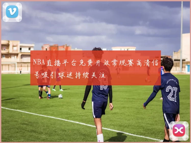 NBA直播平台免费开放常规赛高清信号吸引球迷持续关注