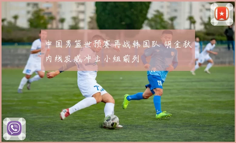 中国男篮世预赛再战韩国队 胡金秋内线发威冲击小组前列