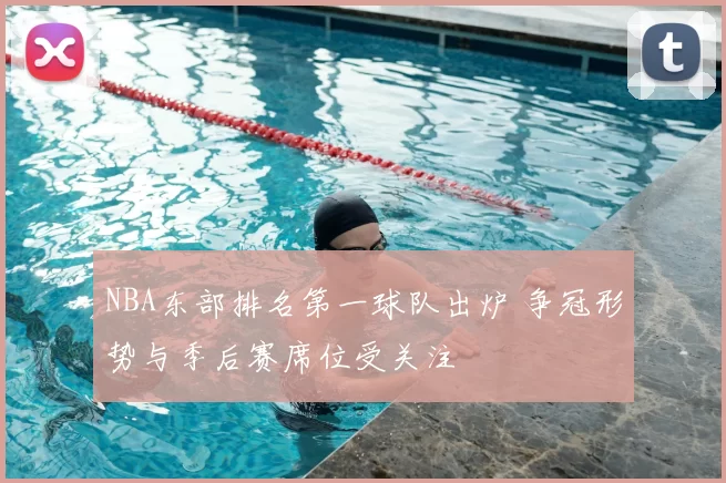 NBA东部排名第一球队出炉 争冠形势与季后赛席位受关注