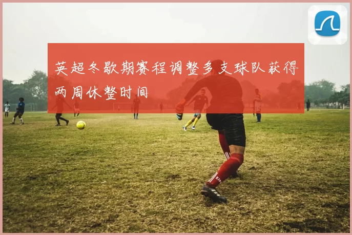 英超冬歇期赛程调整多支球队获得两周休整时间