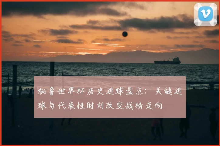 秘鲁世界杯历史进球盘点：关键进球与代表性时刻改变战绩走向