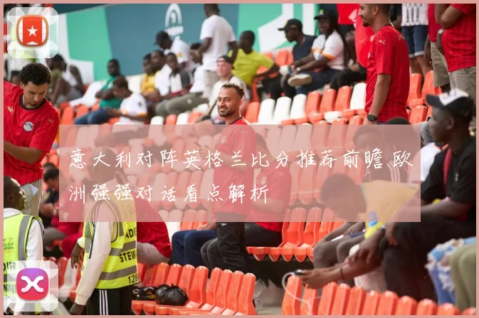 意大利对阵英格兰比分推荐前瞻 欧洲强强对话看点解析