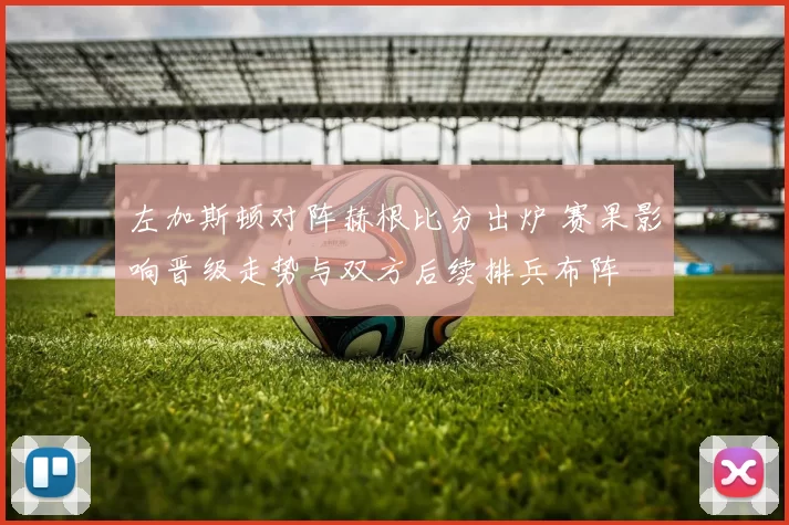 左加斯顿对阵赫根比分出炉 赛果影响晋级走势与双方后续排兵布阵