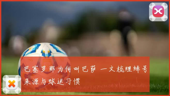 巴塞罗那为何叫巴萨 一文梳理绰号来源与球迷习惯