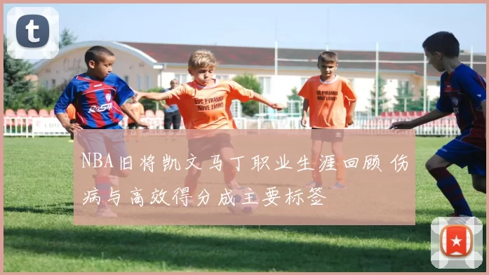 NBA旧将凯文马丁职业生涯回顾 伤病与高效得分成主要标签
