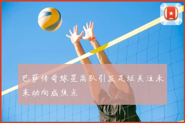 巴萨传奇球星离队引发足坛关注未来动向成焦点