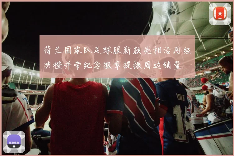 荷兰国家队足球服新款亮相沿用经典橙并带纪念徽章提振周边销量