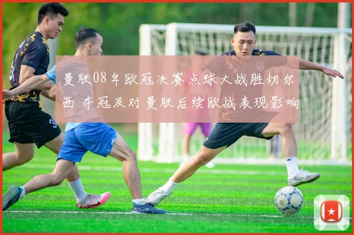 曼联08年欧冠决赛点球大战胜切尔西 夺冠及对曼联后续欧战表现影响