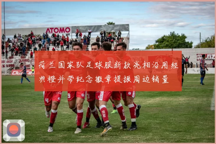 荷兰国家队足球服新款亮相沿用经典橙并带纪念徽章提振周边销量