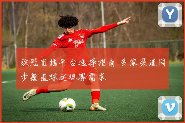 欧冠直播平台选择指南 多家渠道同步覆盖球迷观赛需求