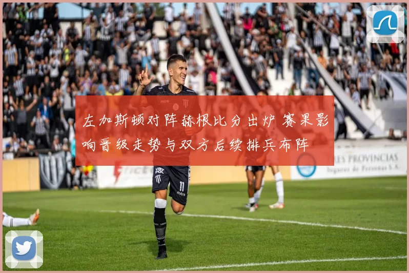 左加斯顿对阵赫根比分出炉 赛果影响晋级走势与双方后续排兵布阵