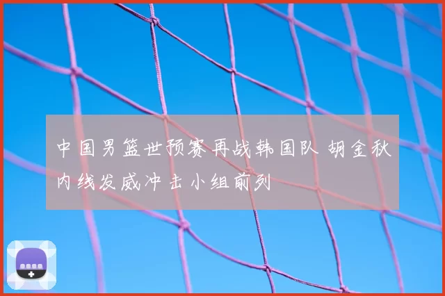 中国男篮世预赛再战韩国队 胡金秋内线发威冲击小组前列