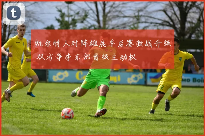 凯尔特人对阵雄鹿季后赛激战升级 双方争夺东部晋级主动权