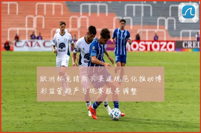 欧洲杯竞猜购买渠道规范化推动博彩监管趋严与观赛服务调整