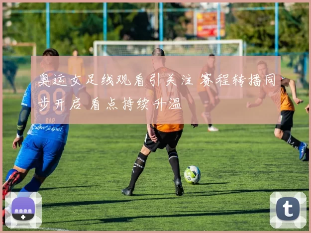 奥运女足线观看引关注 赛程转播同步开启 看点持续升温