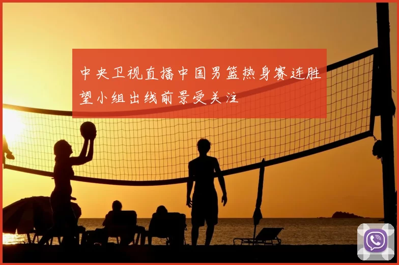 中央卫视直播中国男篮热身赛连胜望小组出线前景受关注