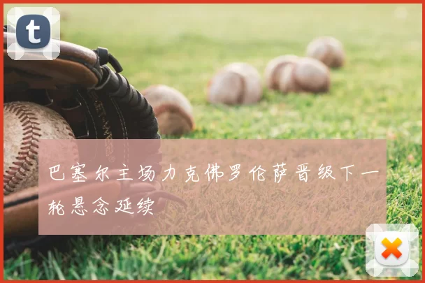 巴塞尔主场力克佛罗伦萨晋级下一轮悬念延续