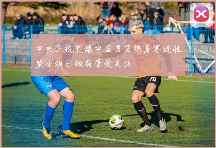 中央卫视直播中国男篮热身赛连胜望小组出线前景受关注