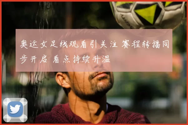 奥运女足线观看引关注 赛程转播同步开启 看点持续升温