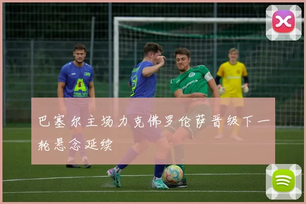 巴塞尔主场力克佛罗伦萨晋级下一轮悬念延续