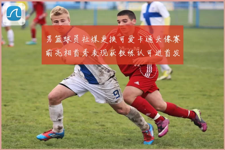 男篮球员社媒更换可爱卡通头像赛前亮相首秀表现获教练认可进首发